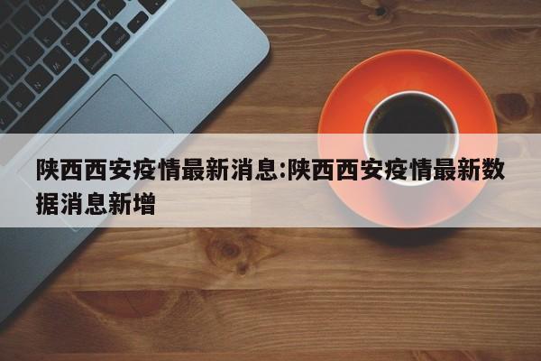 陕西西安疫情最新消息:陕西西安疫情最新数据消息新增