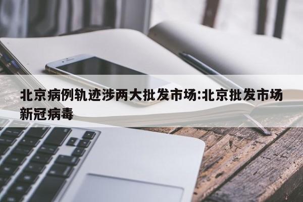 北京病例轨迹涉两大批发市场:北京批发市场新冠病毒