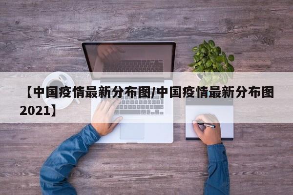 【中国疫情最新分布图/中国疫情最新分布图2021】