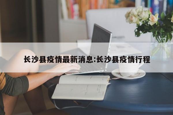 长沙县疫情最新消息:长沙县疫情行程