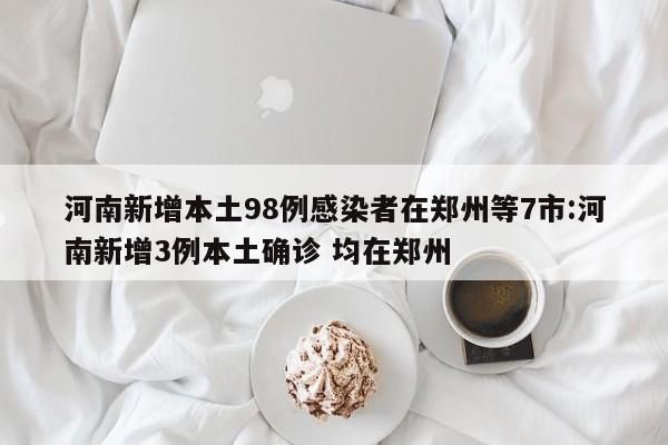 河南新增本土98例感染者在郑州等7市:河南新增3例本土确诊 均在郑州