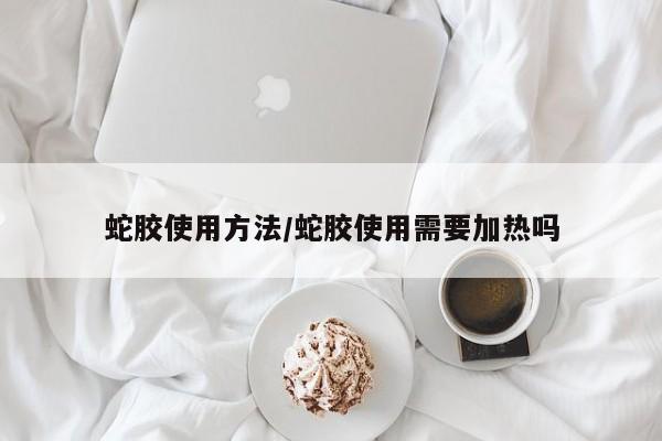 蛇胶使用方法/蛇胶使用需要加热吗