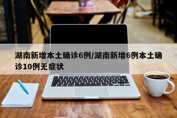 湖南新增本土确诊6例/湖南新增6例本土确诊10例无症状