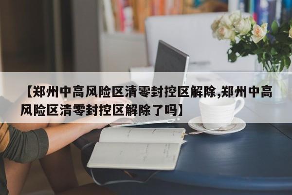 【郑州中高风险区清零封控区解除,郑州中高风险区清零封控区解除了吗】