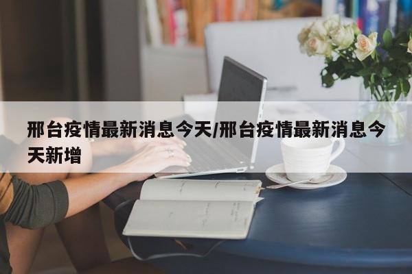 邢台疫情最新消息今天/邢台疫情最新消息今天新增
