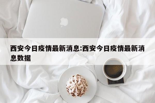 西安今日疫情最新消息:西安今日疫情最新消息数据