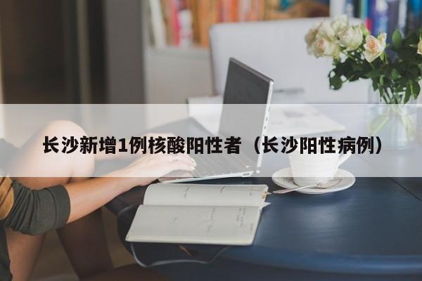 长沙新增1例核酸阳性者（长沙阳性病例）