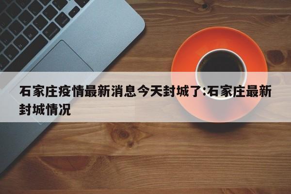 石家庄疫情最新消息今天封城了:石家庄最新封城情况
