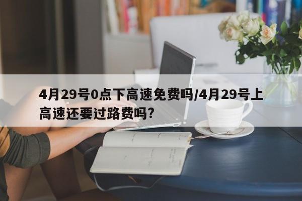 4月29号0点下高速免费吗/4月29号上高速还要过路费吗?