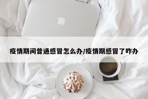 疫情期间普通感冒怎么办/疫情期感冒了咋办