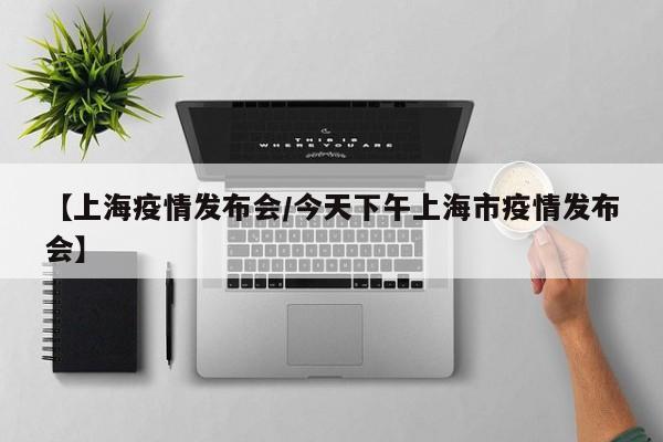 【上海疫情发布会/今天下午上海市疫情发布会】