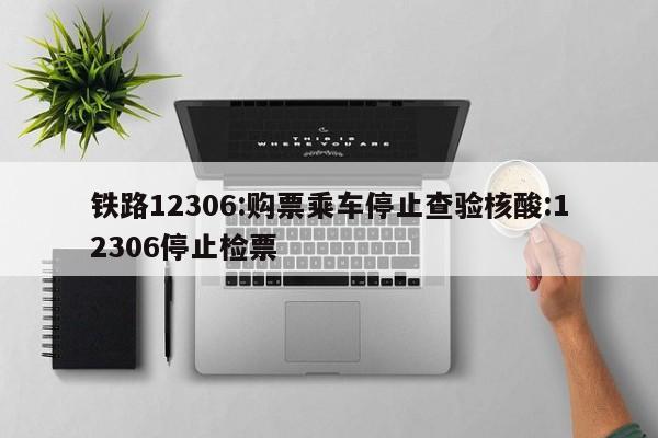 铁路12306:购票乘车停止查验核酸:12306停止检票