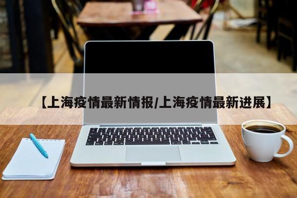 【上海疫情最新情报/上海疫情最新进展】