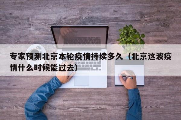 专家预测北京本轮疫情持续多久（北京这波疫情什么时候能过去）