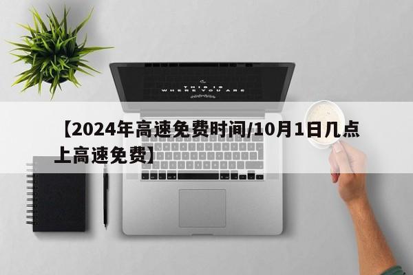 【2024年高速免费时间/10月1日几点上高速免费】