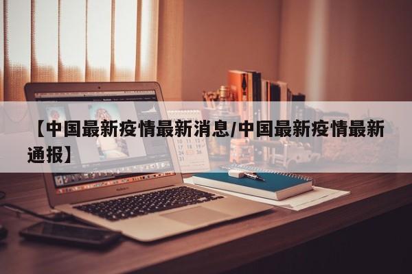 【中国最新疫情最新消息/中国最新疫情最新通报】