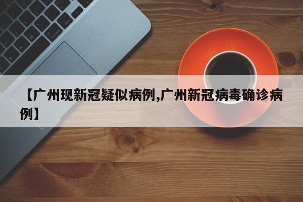 【广州现新冠疑似病例,广州新冠病毒确诊病例】