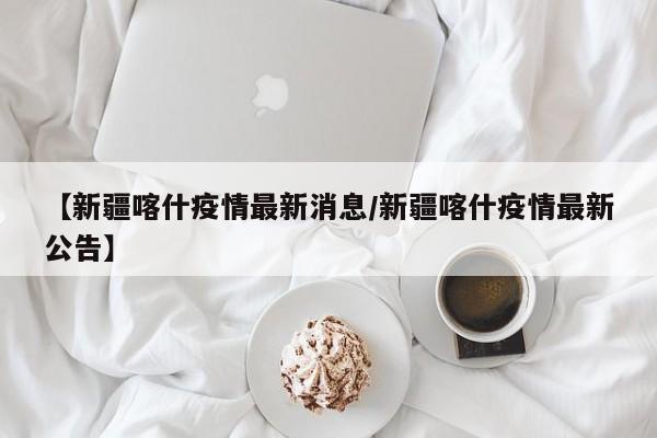 【新疆喀什疫情最新消息/新疆喀什疫情最新公告】