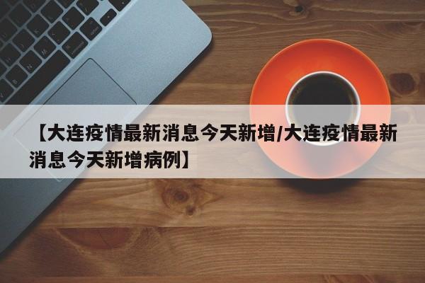 【大连疫情最新消息今天新增/大连疫情最新消息今天新增病例】