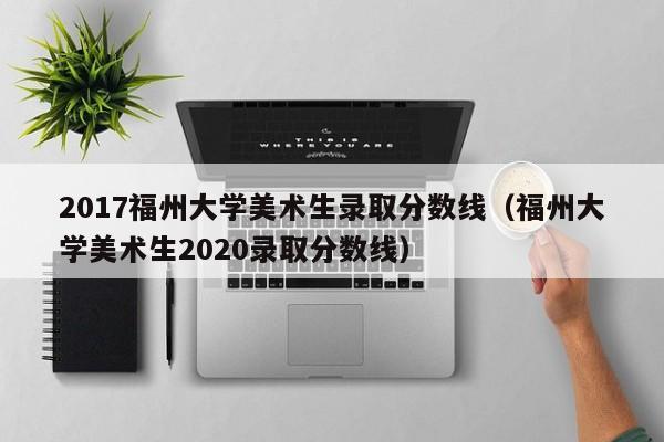 2017福州大学美术生录取分数线（福州大学美术生2020录取分数线）