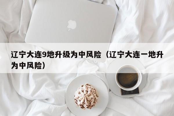 辽宁大连9地升级为中风险（辽宁大连一地升为中风险）