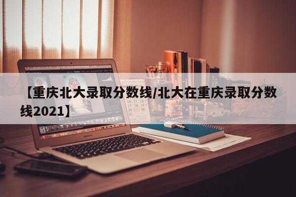 【重庆北大录取分数线/北大在重庆录取分数线2021】