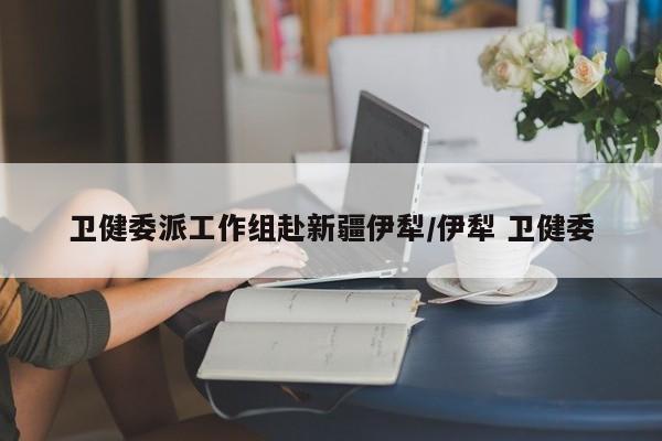 卫健委派工作组赴新疆伊犁/伊犁 卫健委