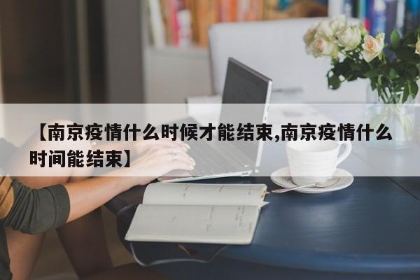 【南京疫情什么时候才能结束,南京疫情什么时间能结束】