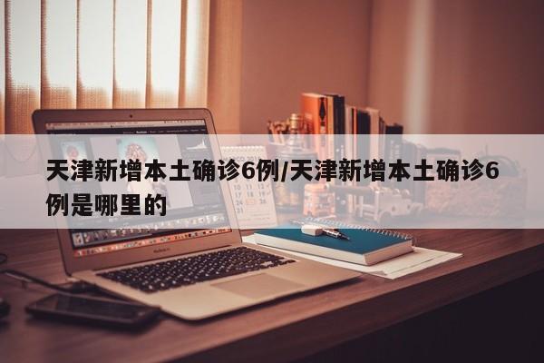 天津新增本土确诊6例/天津新增本土确诊6例是哪里的