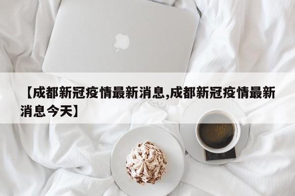【成都新冠疫情最新消息,成都新冠疫情最新消息今天】