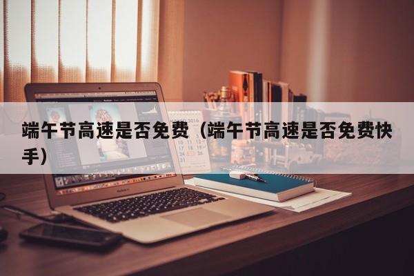 端午节高速是否免费（端午节高速是否免费快手）