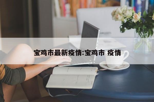 宝鸡市最新疫情:宝鸡市 疫情