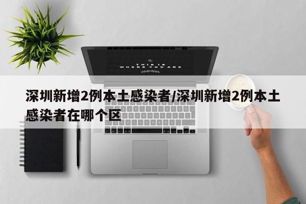 深圳新增2例本土感染者/深圳新增2例本土感染者在哪个区