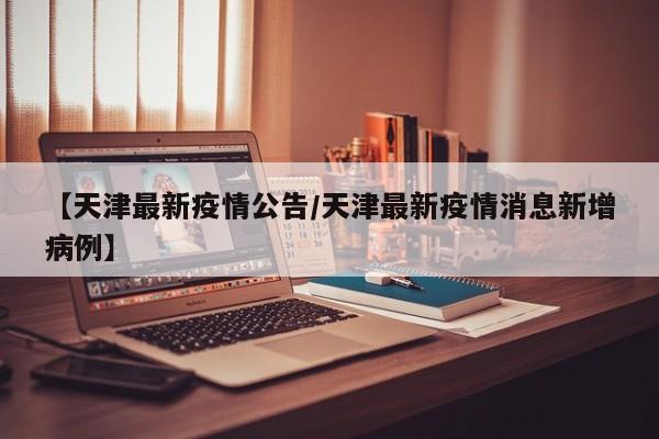 【天津最新疫情公告/天津最新疫情消息新增病例】