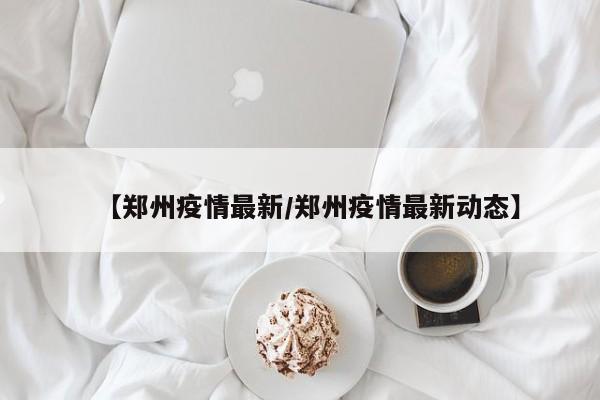 【郑州疫情最新/郑州疫情最新动态】