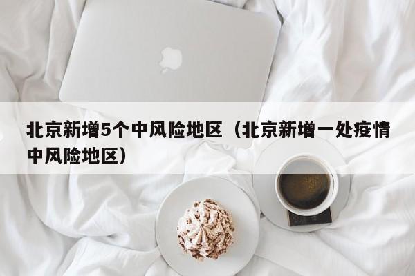 北京新增5个中风险地区（北京新增一处疫情中风险地区）
