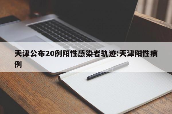 天津公布20例阳性感染者轨迹:天津阳性病例