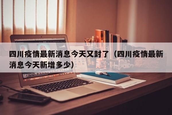四川疫情最新消息今天又封了（四川疫情最新消息今天新增多少）