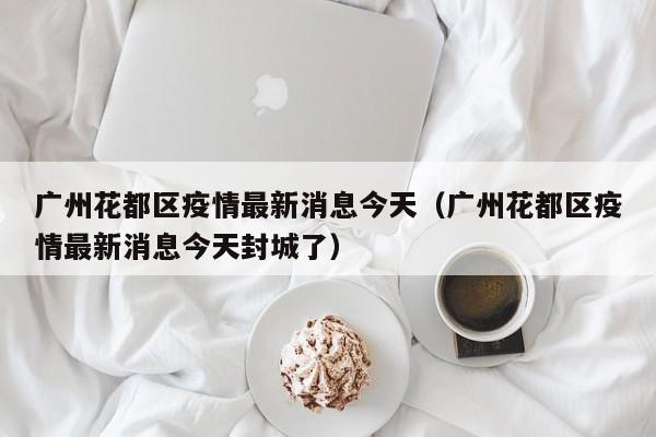 广州花都区疫情最新消息今天（广州花都区疫情最新消息今天封城了）