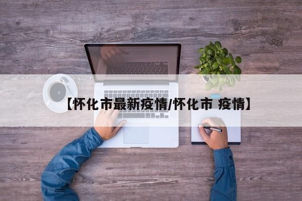 【怀化市最新疫情/怀化市 疫情】