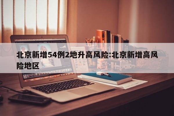北京新增54例2地升高风险:北京新增高风险地区