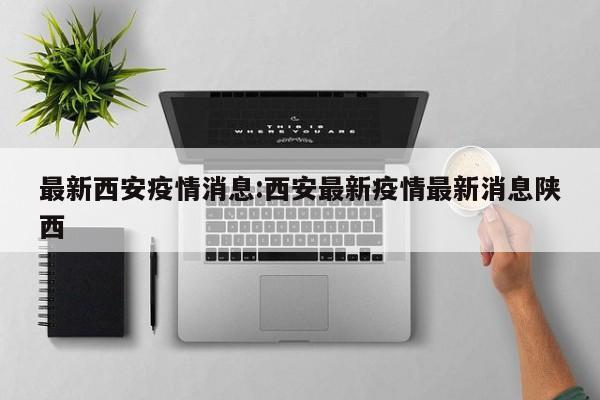 最新西安疫情消息:西安最新疫情最新消息陕西