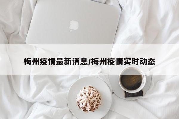 梅州疫情最新消息/梅州疫情实时动态