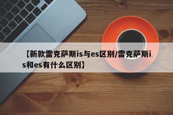 【新款雷克萨斯is与es区别/雷克萨斯is和es有什么区别】