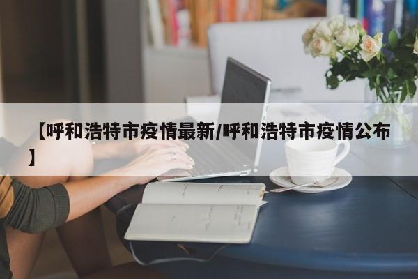 【呼和浩特市疫情最新/呼和浩特市疫情公布】