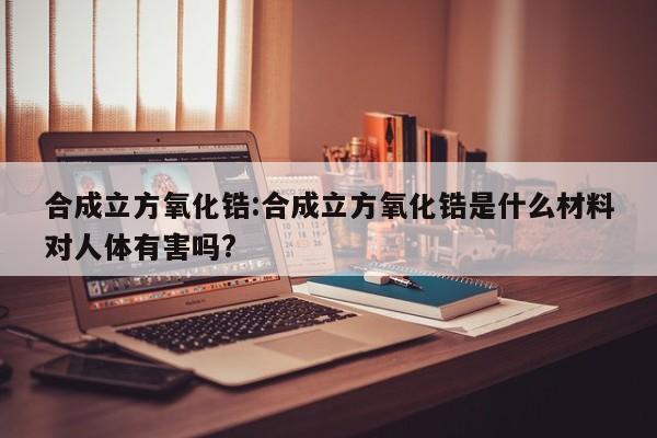合成立方氧化锆:合成立方氧化锆是什么材料对人体有害吗?