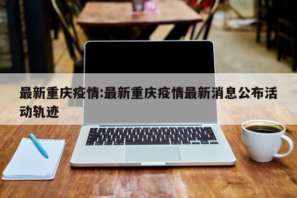 最新重庆疫情:最新重庆疫情最新消息公布活动轨迹