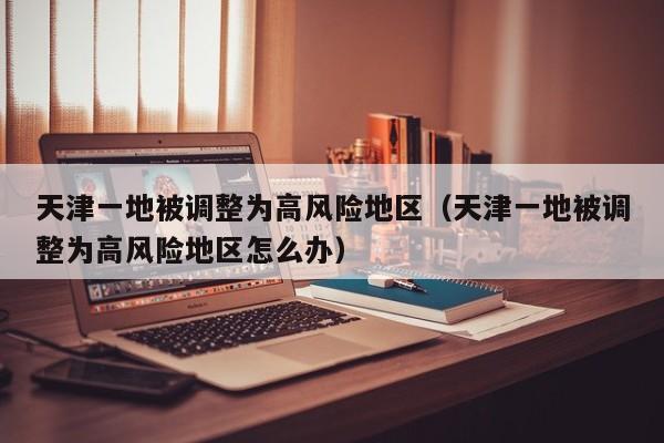 天津一地被调整为高风险地区（天津一地被调整为高风险地区怎么办）
