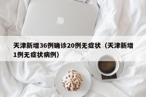 天津新增36例确诊20例无症状(天津新增1例无症状病例)
