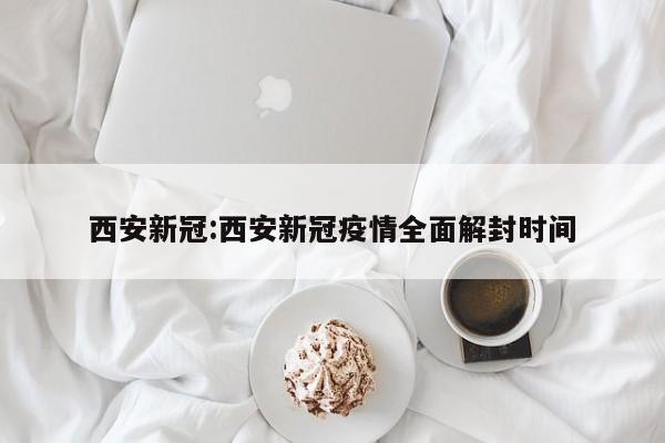 西安新冠:西安新冠疫情全面解封时间